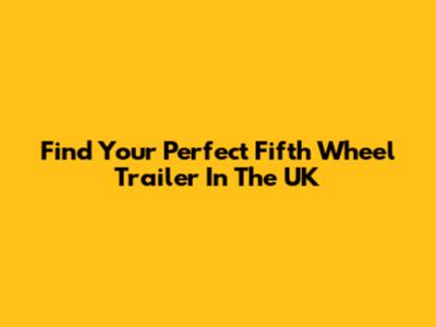 Find Your Perfect Fifth Wheel Trailer In The UK